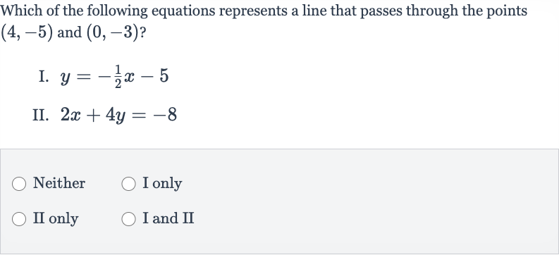 Which of the following equations represents a line that passes through the points 
(4,-5) and 
(0,-3) ?
I. 
y=-(1)/(2)x-5
II. 
2x+4y=-8
Neither
I only
II only
I and II