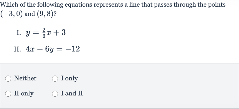 Which of the following equations represents a line that passes through the points 
(-3,0) and 
(9,8) ?
I. 
y=(2)/(3)x+3
II. 
4x-6y=-12
Neither
I only
II only
I and II