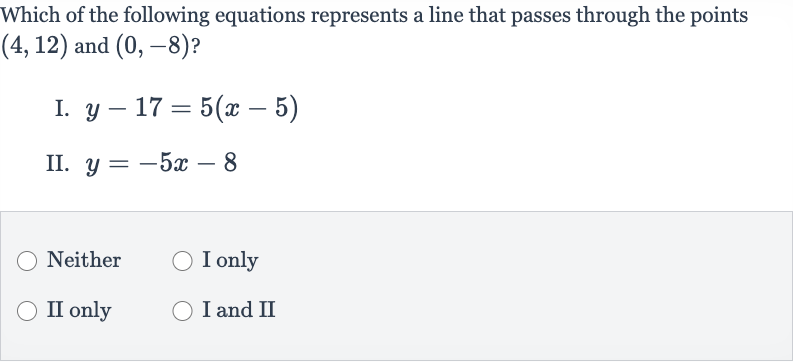 Which of the following equations represents a line that passes through the points 
(4,12) and 
(0,-8) ?
I. 
y-17=5(x-5)
II. 
y=-5x-8
Neither
I only
II only
I and II