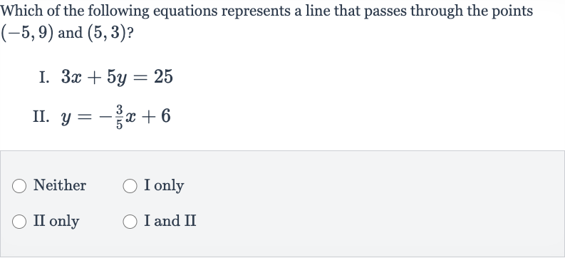 Which of the following equations represents a line that passes through the points 
(-5,9) and 
(5,3) ?
I. 
3x+5y=25
II. 
y=-(3)/(5)x+6
Neither
I only
II only
I and II