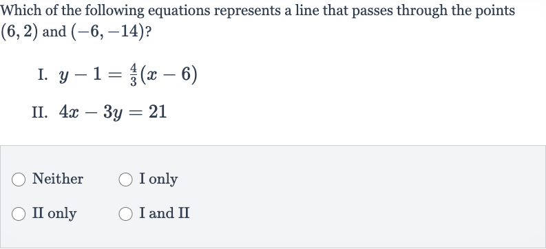 Which of the following equations represents a line that passes through the points 
(6,2) and 
(-6,-14) ?
I. 
y-1=(4)/(3)(x-6)
II. 
4x-3y=21
Neither
I only
II only
I and II