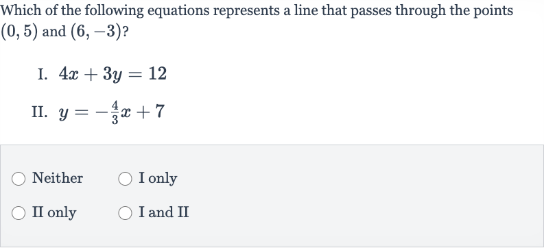 Which of the following equations represents a line that passes through the points 
(0,5) and 
(6,-3) ?
I. 
4x+3y=12
II. 
y=-(4)/(3)x+7
Neither
I only
II only
I and II