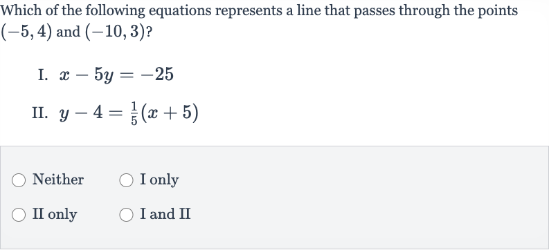 Which of the following equations represents a line that passes through the points 
(-5,4) and 
(-10,3) ?
I. 
x-5y=-25
II. 
y-4=(1)/(5)(x+5)
Neither
I only
II only
I and II