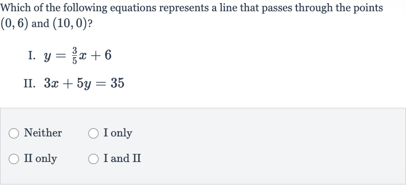 Which of the following equations represents a line that passes through the points 
(0,6) and 
(10,0) ?
I. 
y=(3)/(5)x+6
II. 
3x+5y=35
Neither
I only
II only
I and II
