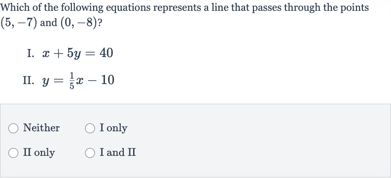 Which of the following equations represents a line that passes through the points 
(5,-7) and 
(0,-8) ?
I. 
x+5y=40
II. 
y=(1)/(5)x-10
Neither
I only
II only
I and II