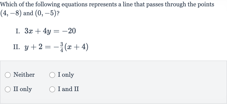 Which of the following equations represents a line that passes through the points 
(4,-8) and 
(0,-5) ?
I. 
3x+4y=-20
II. 
y+2=-(3)/(4)(x+4)
Neither
I only
II only
I and II