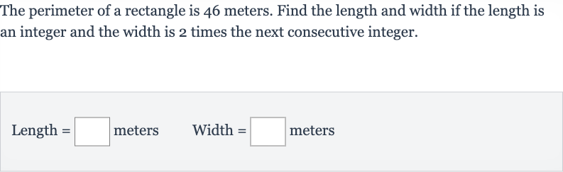 The perimeter of a rectangle is 46 meters. Find the length and width if the length is an integer and the width is 2 times the next consecutive integer.

" Length "=◻" meters "quad" Width "=◻" meters "