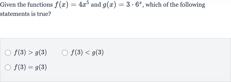 Given the functions 
f(x)=4x^(5) and 
g(x)=3*6^(x), which of the following statements is true?

f(3) > g(3)

f(3) < g(3)

f(3)=g(3)