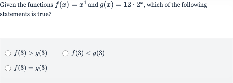 Given the functions 
f(x)=x^(4) and 
g(x)=12*2^(x), which of the following statements is true?

f(3) > g(3)

f(3) < g(3)

f(3)=g(3)