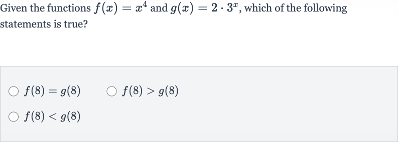 Given the functions 
f(x)=x^(4) and 
g(x)=2*3^(x), which of the following statements is true?

f(8)=g(8)

f(8) > g(8)

f(8) < g(8)