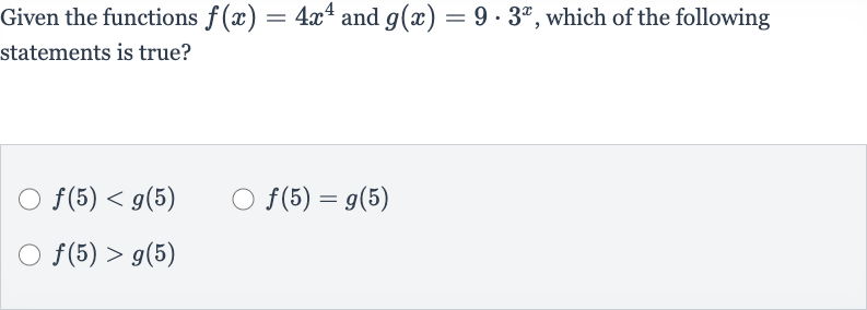 Given the functions 
f(x)=4x^(4) and 
g(x)=9*3^(x), which of the following statements is true?

f(5) < g(5)

f(5)=g(5)

f(5) > g(5)