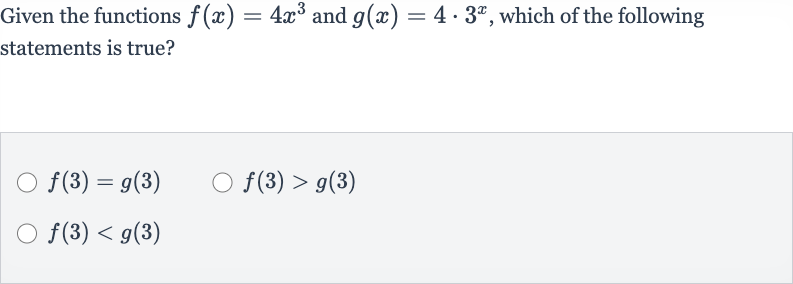 Given the functions 
f(x)=4x^(3) and 
g(x)=4*3^(x), which of the following statements is true?

f(3)=g(3)

f(3) > g(3)

f(3) < g(3)