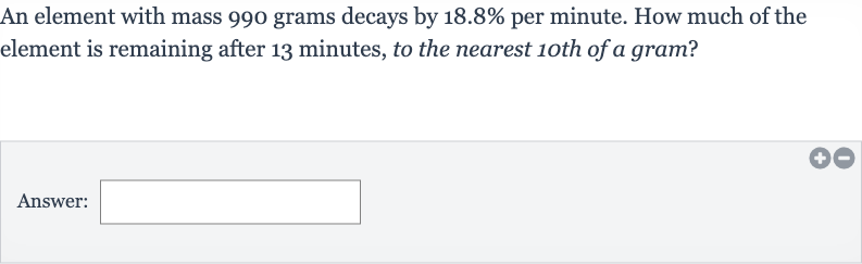An element with mass 990 grams decays by 
18.8% per minute. How much of the element is remaining after 13 minutes, to the nearest 1oth of a gram?
Answer: