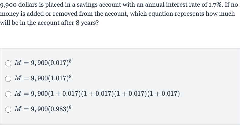 9,900 dollars is placed in a savings account with an annual interest rate of 
1.7%. If no money is added or removed from the account, which equation represents how much will be in the account after 8 years?

M=9,900(0.017)^(8)

M=9,900(1.017)^(8)

M=9,900(1+0.017)(1+0.017)(1+0.017)(1+0.017)

M=9,900(0.983)^(8)