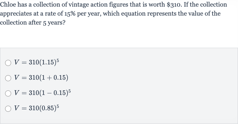 Chloe has a collection of vintage action figures that is worth 
$310. If the collection appreciates at a rate of 
15% per year, which equation represents the value of the collection after 5 years?

V=310(1.15)^(5)

V=310(1+0.15)

V=310(1-0.15)^(5)

V=310(0.85)^(5)