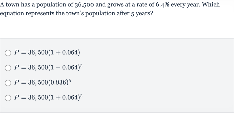 A town has a population of 36,500 and grows at a rate of 
6.4% every year. Which equation represents the town's population after 5 years?

P=36,500(1+0.064)

P=36,500(1-0.064)^(5)

P=36,500(0.936)^(5)

P=36,500(1+0.064)^(5)