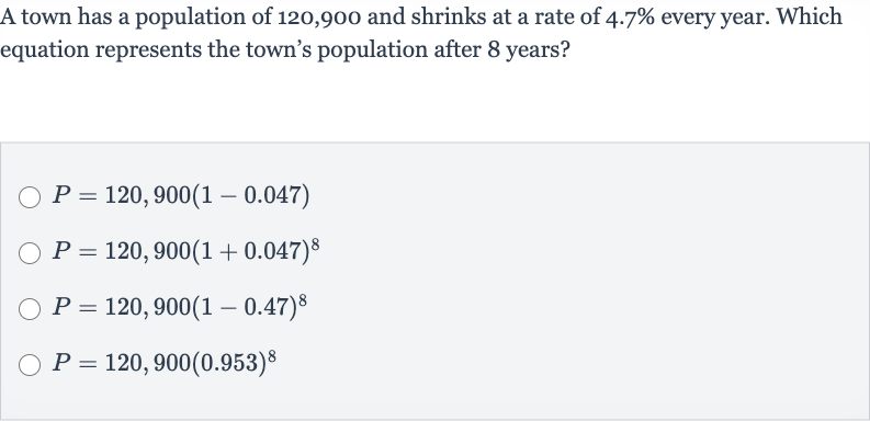 A town has a population of 120,900 and shrinks at a rate of 
4.7% every year. Which equation represents the town's population after 8 years?

P=120,900(1-0.047)

P=120,900(1+0.047)^(8)

P=120,900(1-0.47)^(8)

P=120,900(0.953)^(8)