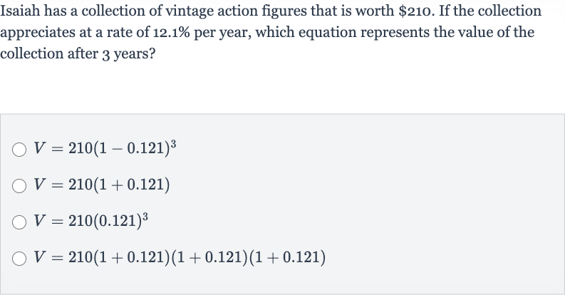 Isaiah has a collection of vintage action figures that is worth 
$210. If the collection appreciates at a rate of 
12.1% per year, which equation represents the value of the collection after 3 years?

V=210(1-0.121)^(3)

V=210(1+0.121)

V=210(0.121)^(3)

V=210(1+0.121)(1+0.121)(1+0.121)