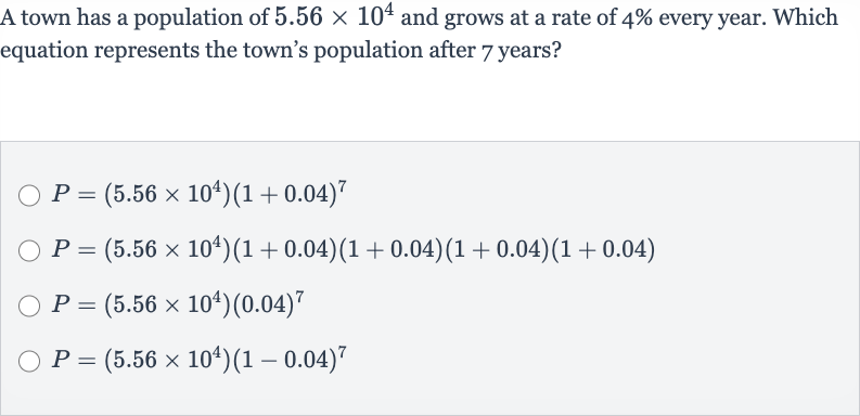 A town has a population of 
5.56 ×10^(4) and grows at a rate of 
4% every year. Which equation represents the town's population after 7 years?

P=(5.56 ×10^(4))(1+0.04)^(7)

P=(5.56 ×10^(4))(1+0.04)(1+0.04)(1+0.04)(1+0.04)

P=(5.56 ×10^(4))(0.04)^(7)

P=(5.56 ×10^(4))(1-0.04)^(7)