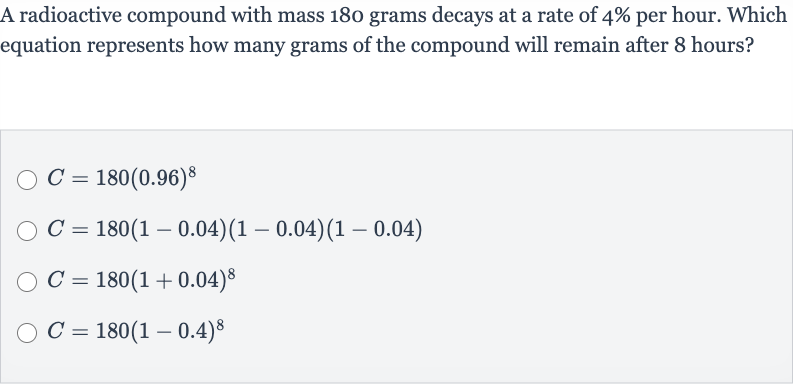 A radioactive compound with mass 180 grams decays at a rate of 
4% per hour. Which equation represents how many grams of the compound will remain after 8 hours?

C=180(0.96)^(8)

C=180(1-0.04)(1-0.04)(1-0.04)

C=180(1+0.04)^(8)

C=180(1-0.4)^(8)