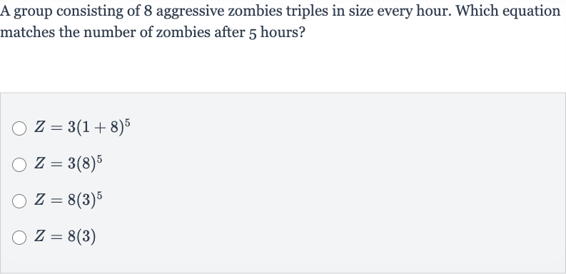A group consisting of 8 aggressive zombies triples in size every hour. Which equation matches the number of zombies after 5 hours?

Z=3(1+8)^(5)

Z=3(8)^(5)

Z=8(3)^(5)

Z=8(3)