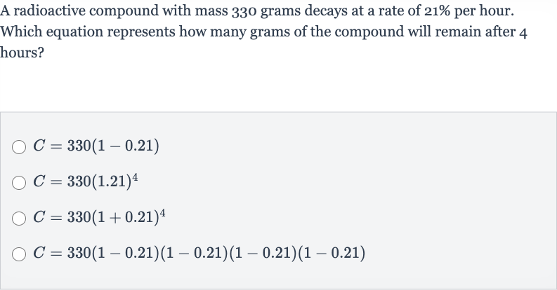 A radioactive compound with mass 330 grams decays at a rate of 
21% per hour. Which equation represents how many grams of the compound will remain after 4 hours?

C=330(1-0.21)

C=330(1.21)^(4)

C=330(1+0.21)^(4)

C=330(1-0.21)(1-0.21)(1-0.21)(1-0.21)