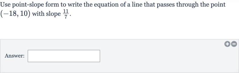Use point-slope form to write the equation of a line that passes through the point 
(-18,10) with slope 
(11)/(7).
Answer: