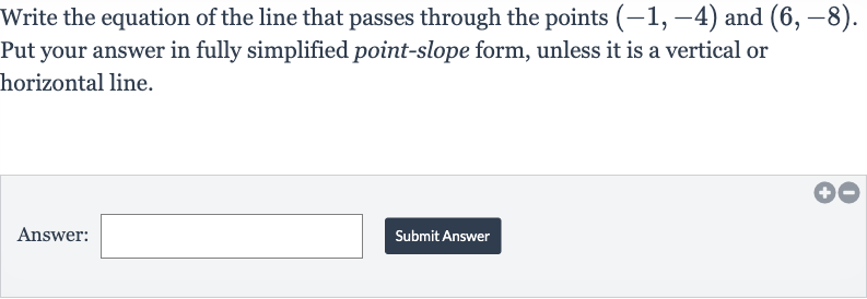 Write the equation of the line that passes through the points 
(-1,-4) and 
(6,-8). Put your answer in fully simplified point-slope form, unless it is a vertical or horizontal line.
Answer:
Submit Answer