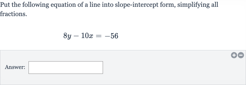 Put the following equation of a line into slope-intercept form, simplifying all fractions.

8y-10 x=-56
Answer: