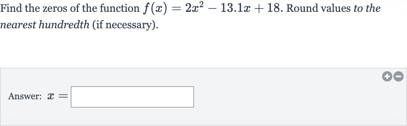 Find the zeros of the function 
f(x)=2x^(2)-13.1 x+18. Round values to the nearest hundredth (if necessary).
Answer: 
x=