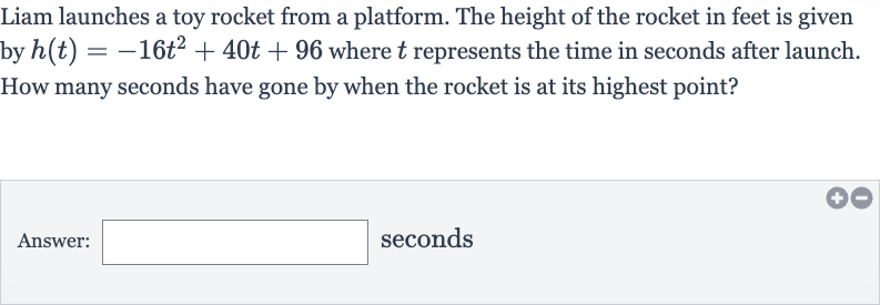 Liam launches a toy rocket from a platform. The height of the rocket in feet is given by 
h(t)=-16t^(2)+40 t+96 where 
t represents the time in seconds after launch. How many seconds have gone by when the rocket is at its highest point?
Answer: seconds