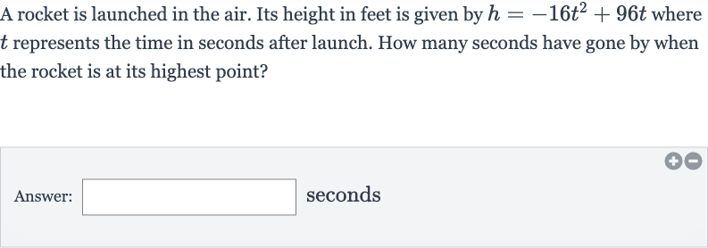 A rocket is launched in the air. Its height in feet is given by 
h=-16t^(2)+96 t where 
t represents the time in seconds after launch. How many seconds have gone by when the rocket is at its highest point?
Answer: seconds