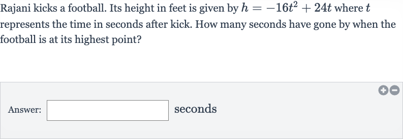 Rajani kicks a football. Its height in feet is given by 
h=-16t^(2)+24 t where 
t represents the time in seconds after kick. How many seconds have gone by when the football is at its highest point?
Answer: seconds