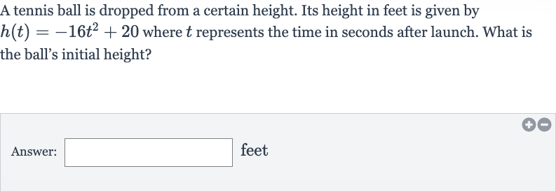A tennis ball is dropped from a certain height. Its height in feet is given by 
h(t)=-16t^(2)+20 where 
t represents the time in seconds after launch. What is the ball's initial height?
Answer: feet