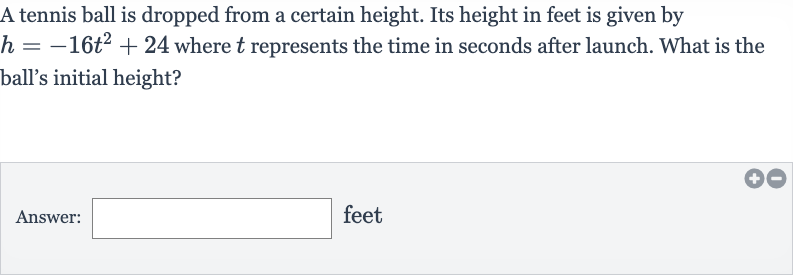 A tennis ball is dropped from a certain height. Its height in feet is given by 
h=-16t^(2)+24 where 
t represents the time in seconds after launch. What is the ball's initial height?
Answer: feet