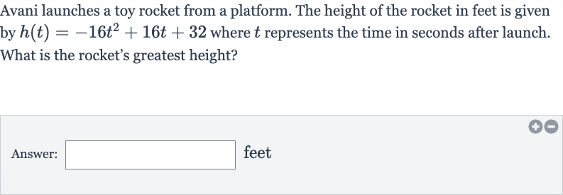 Avani launches a toy rocket from a platform. The height of the rocket in feet is given by 
h(t)=-16t^(2)+16 t+32 where 
t represents the time in seconds after launch. What is the rocket's greatest height?
Answer: feet