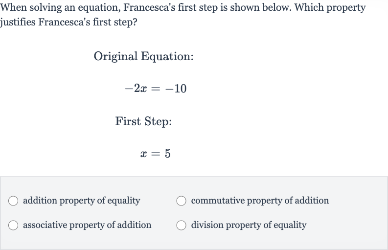 When solving an equation, Francesca's first step is shown below. Which property justifies Francesca's first step?
Original Equation:

-2x=-10
First Step:

x=5
addition property of equality
commutative property of addition
associative property of addition
division property of equality