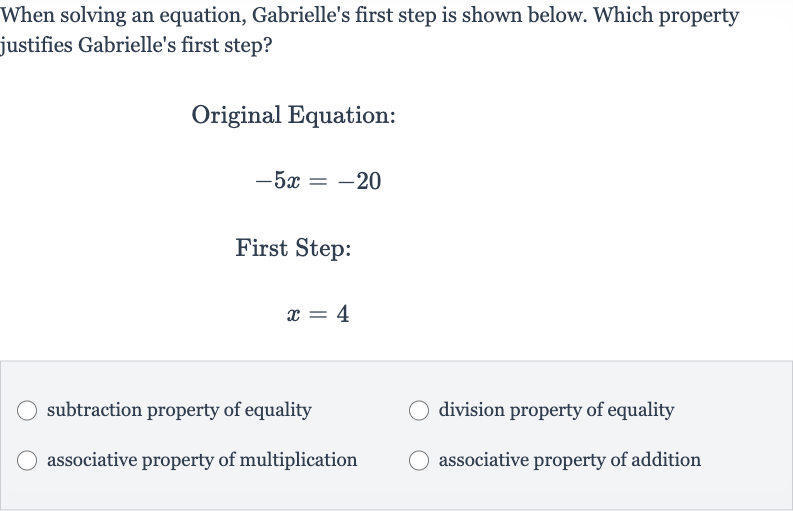 When solving an equation, Gabrielle's first step is shown below. Which property justifies Gabrielle's first step?
Original Equation:

-5x=-20
First Step:

x=4
subtraction property of equality
division property of equality
associative property of multiplication
associative property of addition