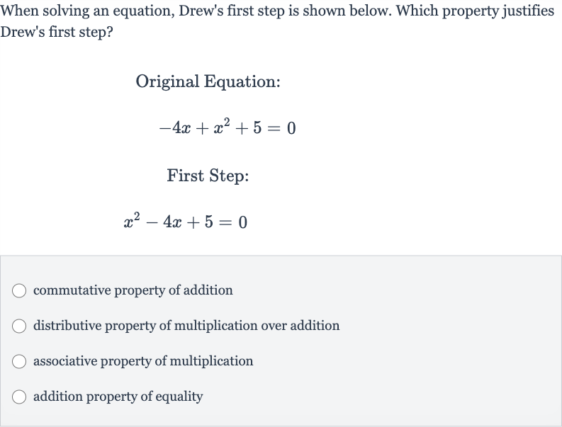 When solving an equation, Drew's first step is shown below. Which property justifies Drew's first step?
Original Equation:

-4x+x^(2)+5=0
First Step:

x^(2)-4x+5=0
commutative property of addition
distributive property of multiplication over addition
associative property of multiplication
addition property of equality