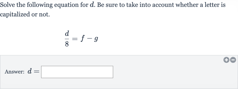 Solve the following equation for 
d. Be sure to take into account whether a letter is capitalized or not.

(d)/(8)=f-g
Answer: 
d=