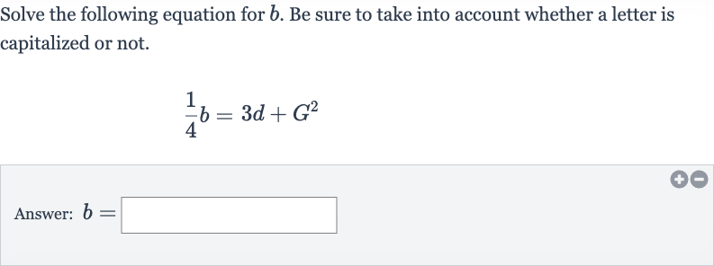 Solve the following equation for 
b. Be sure to take into account whether a letter is capitalized or not.

(1)/(4)b=3d+G^(2)
Answer: 
b=