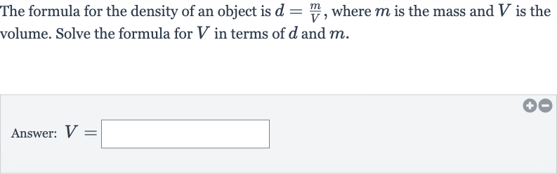 The formula for the density of an object is 
d=(m)/(V), where 
m is the mass and 
V is the volume. Solve the formula for 
V in terms of 
d and 
m.
Answer: 
V=