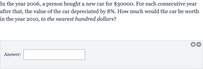 In the year 2006 , a person bought a new car for 
$30000. For each consecutive year after that, the value of the car depreciated by 
8%. How much would the car be worth in the year 2010, to the nearest hundred dollars?
Answer:
