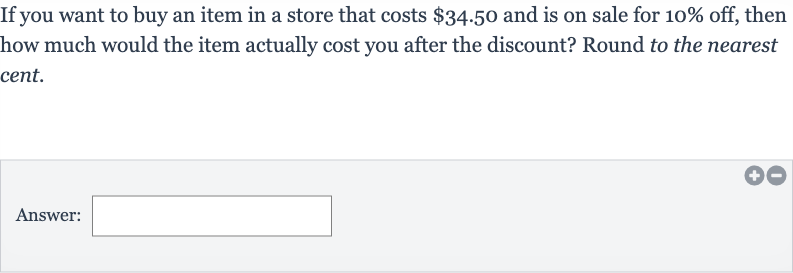 If you want to buy an item in a store that costs 
$34.50 and is on sale for 
10% off, then how much would the item actually cost you after the discount? Round to the nearest cent.
Answer: