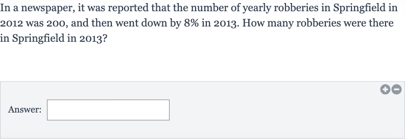 In a newspaper, it was reported that the number of yearly robberies in Springfield in 2012 was 200 , and then went down by 
8% in 2013 . How many robberies were there in Springfield in 2013?
Answer: