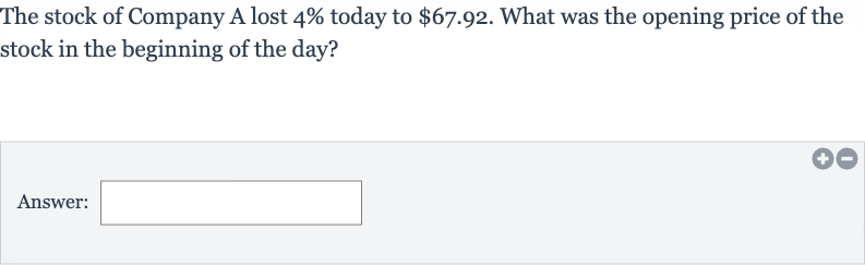 The stock of Company A lost 
4% today to 
$67.92. What was the opening price of the stock in the beginning of the day?
Answer: