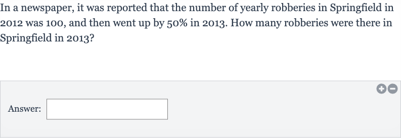 In a newspaper, it was reported that the number of yearly robberies in Springfield in 2012 was 100 , and then went up by 
50% in 2013 . How many robberies were there in Springfield in 2013?
Answer:
