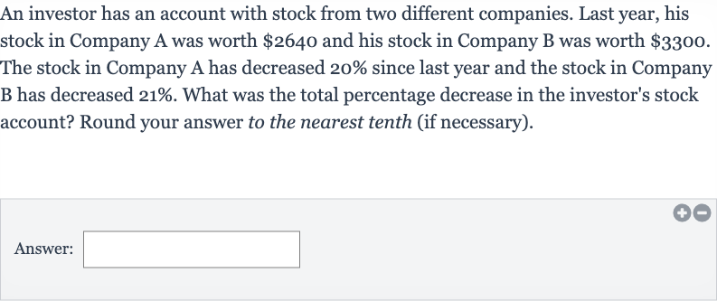 An investor has an account with stock from two different companies. Last year, his stock in Company A was worth 
$2640 and his stock in Company B was worth 
$3300. The stock in Company A has decreased 20% since last year and the stock in Company B has decreased 
21%. What was the total percentage decrease in the investor's stock account? Round your answer to the nearest tenth (if necessary).
Answer: