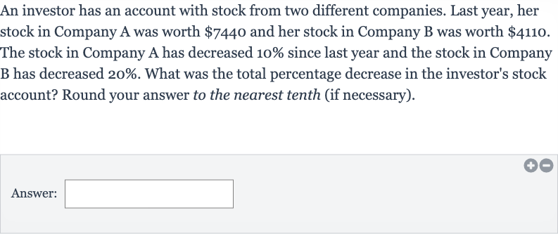 An investor has an account with stock from two different companies. Last year, her stock in Company A was worth 
$7440 and her stock in Company B was worth 
$4110. The stock in Company A has decreased 10% since last year and the stock in Company B has decreased 
20%. What was the total percentage decrease in the investor's stock account? Round your answer to the nearest tenth (if necessary).
Answer: