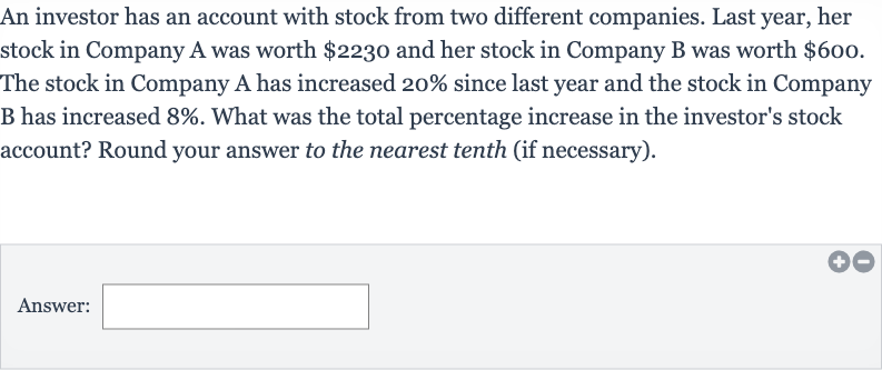 An investor has an account with stock from two different companies. Last year, her stock in Company A was worth 
$2230 and her stock in Company B was worth 
$600. The stock in Company A has increased 20% since last year and the stock in Company B has increased 
8%. What was the total percentage increase in the investor's stock account? Round your answer to the nearest tenth (if necessary).
Answer: